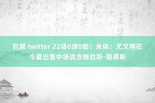 巨屌 twitter 22场0球0助！米体：尤文将在今夏出售中场说念格拉斯-路易斯