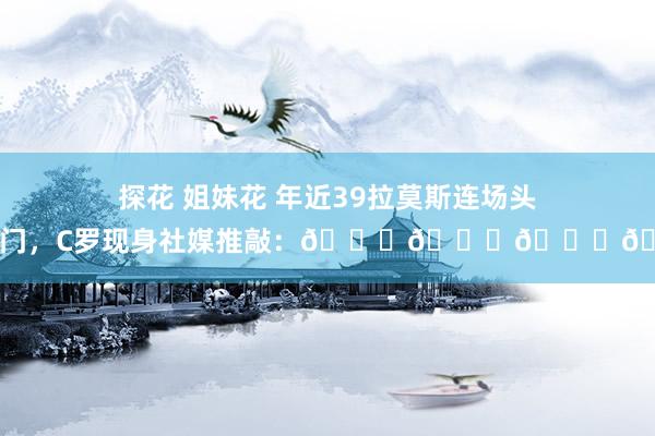 探花 姐妹花 年近39拉莫斯连场头槌破门，C罗现身社媒推敲：👏👏👏😂