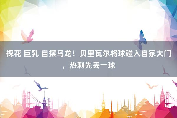 探花 巨乳 自摆乌龙！贝里瓦尔将球碰入自家大门，热刺先丢一球