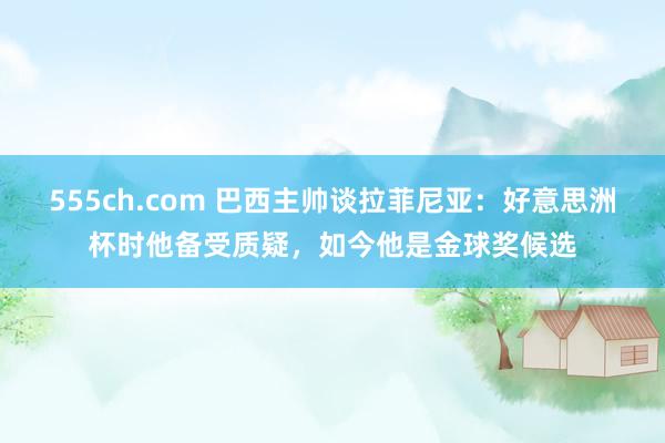 555ch.com 巴西主帅谈拉菲尼亚：好意思洲杯时他备受质疑，如今他是金球奖候选