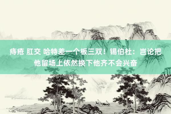 痔疮 肛交 哈特差一个板三双！锡伯杜：岂论把他留场上依然换下他齐不会兴奋