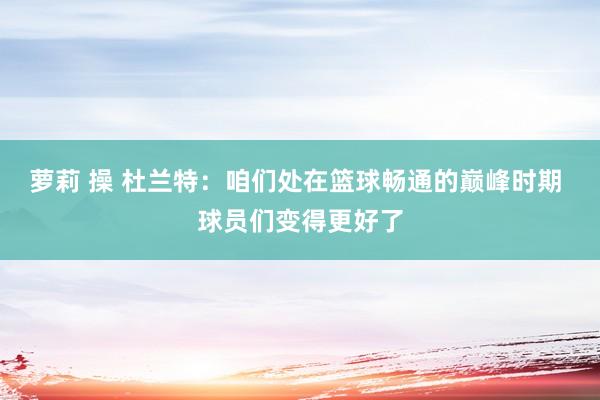 萝莉 操 杜兰特：咱们处在篮球畅通的巅峰时期 球员们变得更好了