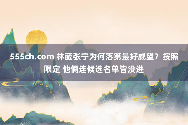555ch.com 林葳张宁为何落第最好威望？按照限定 他俩连候选名单皆没进