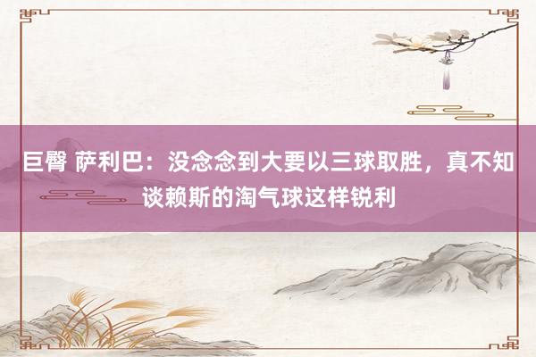 巨臀 萨利巴：没念念到大要以三球取胜，真不知谈赖斯的淘气球这样锐利