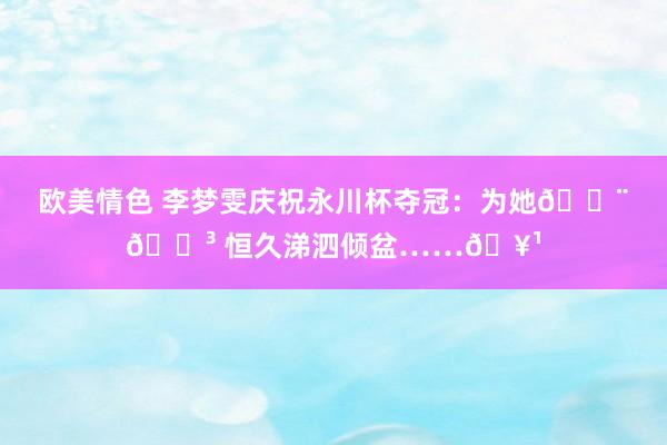欧美情色 李梦雯庆祝永川杯夺冠：为她🇨🇳 恒久涕泗倾盆……🥹