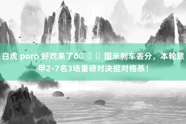 白虎 porn 好戏来了😈国米刹车丢分，本轮意甲2-7名3场重磅对决捉对格杀！