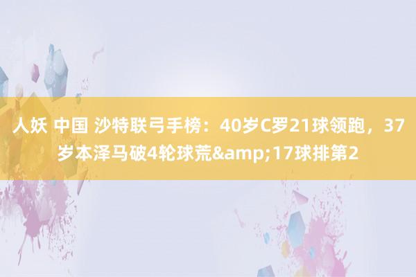 人妖 中国 沙特联弓手榜：40岁C罗21球领跑，37岁本泽马破4轮球荒&17球排第2