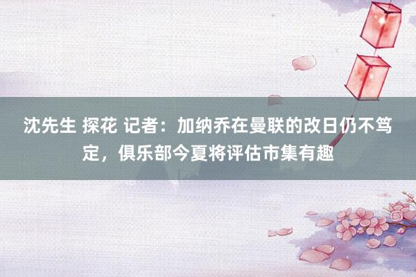 沈先生 探花 记者：加纳乔在曼联的改日仍不笃定，俱乐部今夏将评估市集有趣