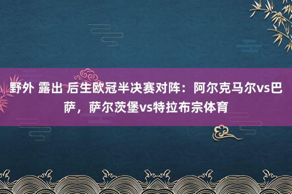 野外 露出 后生欧冠半决赛对阵：阿尔克马尔vs巴萨，萨尔茨堡vs特拉布宗体育