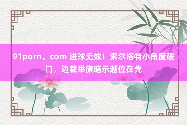 91porn。com 进球无效！索尔洛特小角度破门，边裁举旗暗示越位在先