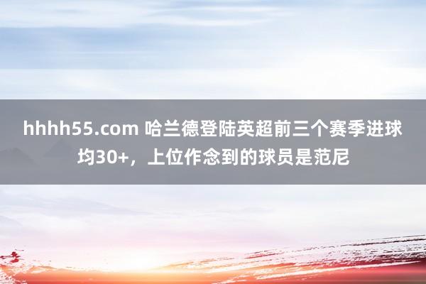 hhhh55.com 哈兰德登陆英超前三个赛季进球均30+，上位作念到的球员是范尼