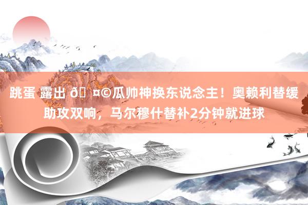 跳蛋 露出 🤩瓜帅神换东说念主！奥赖利替缓助攻双响，马尔穆什替补2分钟就进球