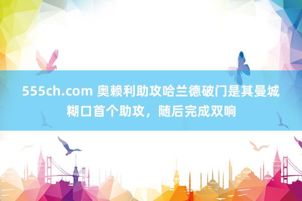 555ch.com 奥赖利助攻哈兰德破门是其曼城糊口首个助攻，随后完成双响