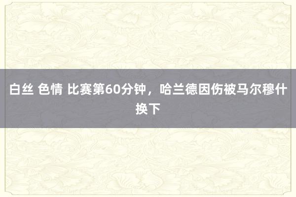 白丝 色情 比赛第60分钟，哈兰德因伤被马尔穆什换下