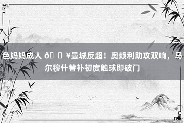色妈妈成人 🔥曼城反超！奥赖利助攻双响，马尔穆什替补初度触球即破门